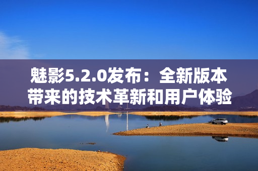 魅影5.2.0發(fā)布：全新版本帶來的技術革新和用戶體驗優(yōu)化