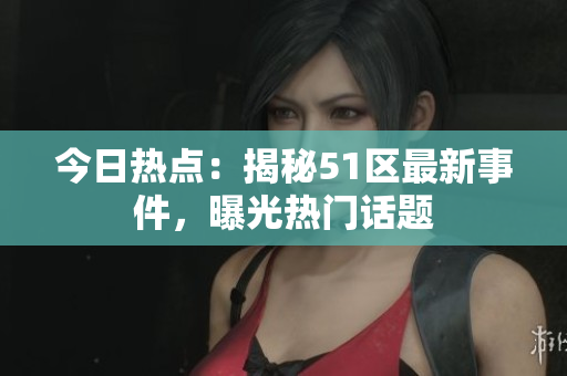 今日熱點：揭秘51區(qū)最新事件，曝光熱門話題