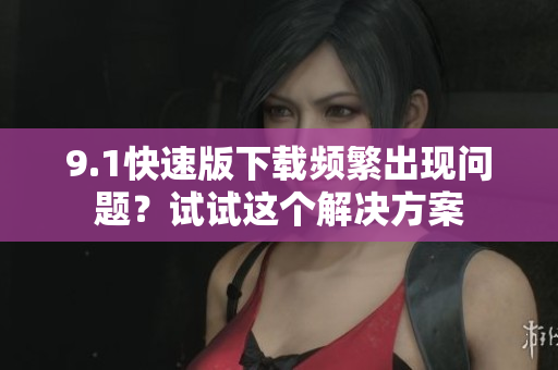 9.1快速版下載頻繁出現(xiàn)問題？試試這個解決方案