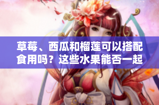 草莓、西瓜和榴蓮可以搭配食用嗎？這些水果能否一起食用？