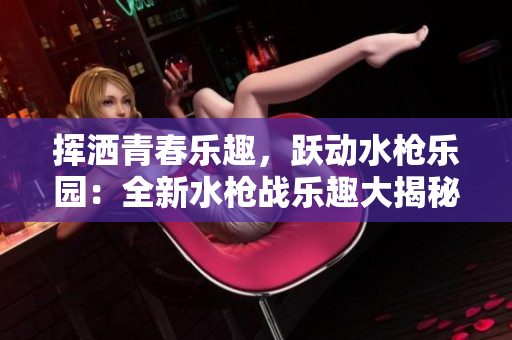 揮灑青春樂趣，躍動水槍樂園：全新水槍戰(zhàn)樂趣大揭秘