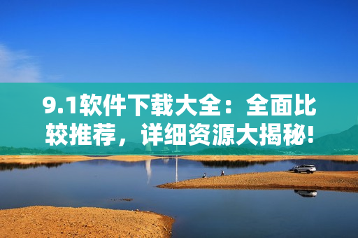 9.1軟件下載大全：全面比較推薦，詳細(xì)資源大揭秘!