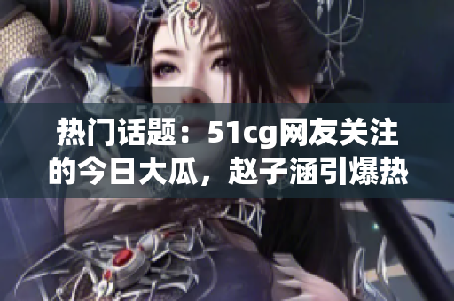 熱門話題：51cg網(wǎng)友關(guān)注的今日大瓜，趙子涵引爆熱議