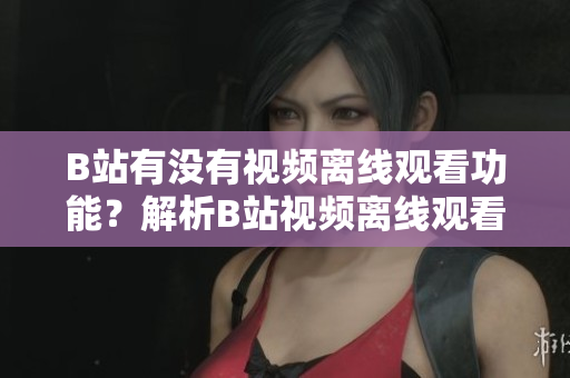 B站有沒有視頻離線觀看功能？解析B站視頻離線觀看方法