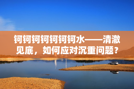 鈳鈳鈳鈳鈳鈳鈳水——清澈見底，如何應(yīng)對沉重問題？
