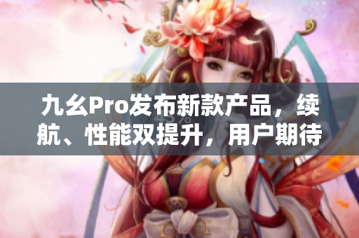 九幺Pro發(fā)布新款產品，續(xù)航、性能雙提升，用戶期待高調升級