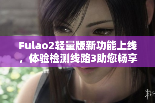 Fulao2輕量版新功能上線，體驗檢測線路3助您暢享高速網(wǎng)絡