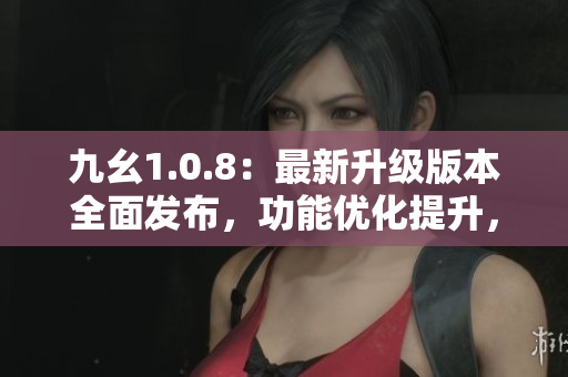 九幺1.0.8：最新升級版本全面發(fā)布，功能優(yōu)化提升，用戶體驗再升級