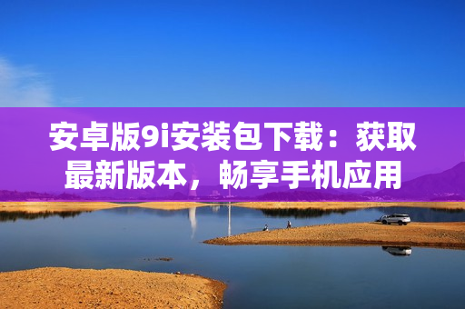 安卓版9i安裝包下載：獲取最新版本，暢享手機應用