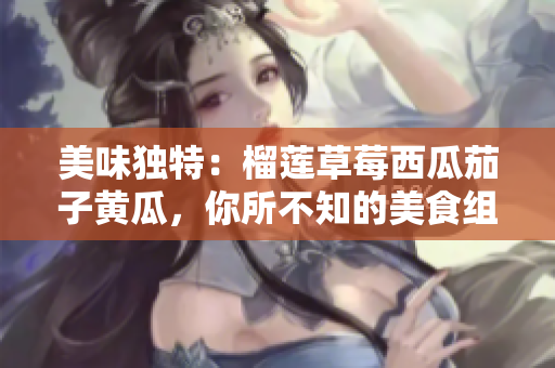 美味獨(dú)特：榴蓮草莓西瓜茄子黃瓜，你所不知的美食組合