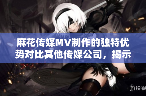 麻花傳媒MV制作的獨(dú)特優(yōu)勢對比其他傳媒公司，揭示出的異同點(diǎn)