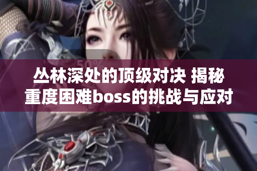 叢林深處的頂級對決 揭秘重度困難boss的挑戰(zhàn)與應對策略