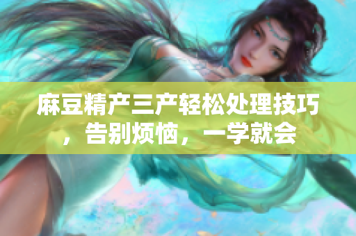 麻豆精產(chǎn)三產(chǎn)輕松處理技巧，告別煩惱，一學(xué)就會(huì)