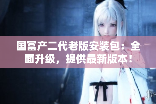 國(guó)富產(chǎn)二代老版安裝包：全面升級(jí)，提供最新版本！