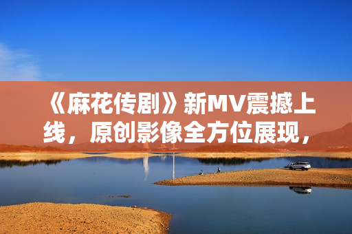 《麻花傳劇》新MV震撼上線，原創(chuàng)影像全方位展現(xiàn)，讓您身臨其境感受動(dòng)人故事！