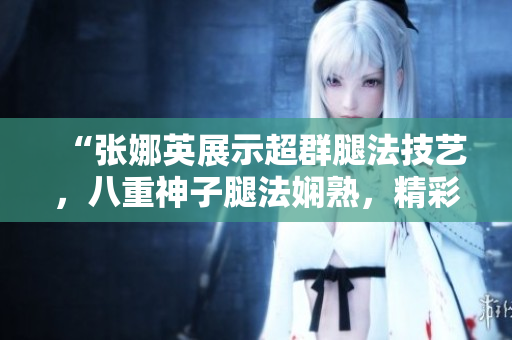 “張娜英展示超群腿法技藝，八重神子腿法嫻熟，精彩腳法圖片揭秘”