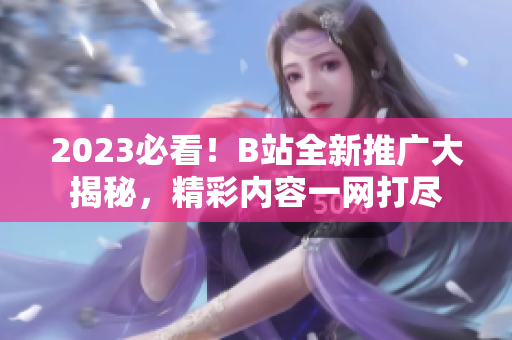 2023必看！B站全新推廣大揭秘，精彩內(nèi)容一網(wǎng)打盡