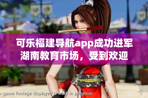 可樂福建導(dǎo)航app成功進(jìn)軍湖南教育市場，受到歡迎