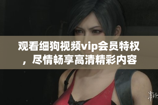 觀看細(xì)狗視頻vip會員特權(quán)，盡情暢享高清精彩內(nèi)容