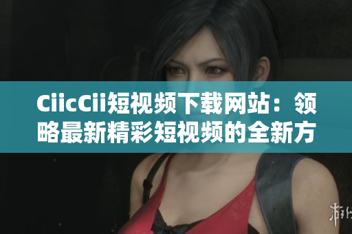 CiicCii短視頻下載網站：領略最新精彩短視頻的全新方式