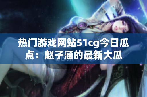 熱門(mén)游戲網(wǎng)站51cg今日瓜點(diǎn)：趙子涵的最新大瓜