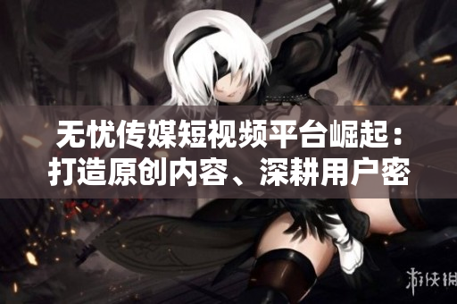 無(wú)憂傳媒短視頻平臺(tái)崛起：打造原創(chuàng)內(nèi)容、深耕用戶密集型領(lǐng)域