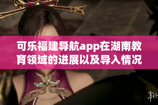 可樂(lè)福建導(dǎo)航app在湖南教育領(lǐng)域的進(jìn)展以及導(dǎo)入情況