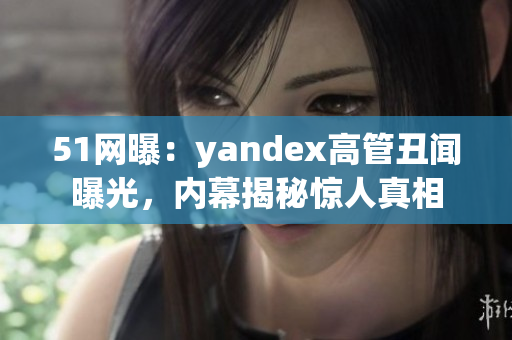 51網(wǎng)曝：yandex高管丑聞曝光，內(nèi)幕揭秘驚人真相
