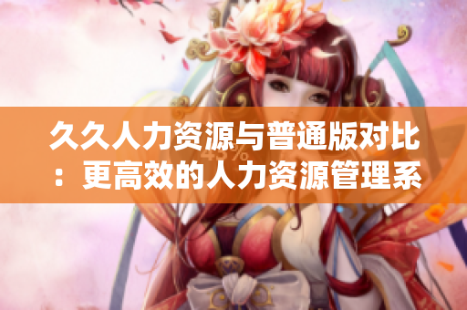 久久人力資源與普通版對(duì)比：更高效的人力資源管理系統(tǒng)選擇