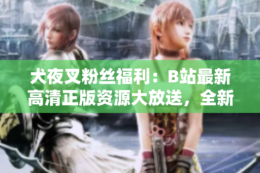 犬夜叉粉絲福利：B站最新高清正版資源大放送，全新收藏特典等你來(lái)拿!
