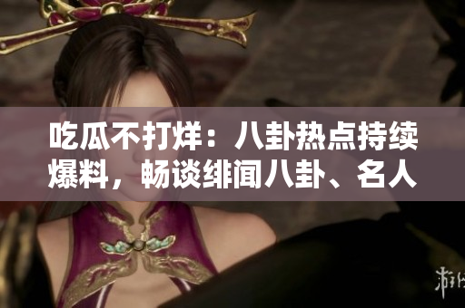 吃瓜不打烊：八卦熱點(diǎn)持續(xù)爆料，暢談緋聞八卦、名人八卦、明星私生活等各領(lǐng)域八卦消息