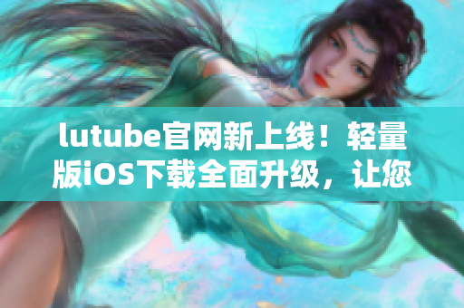 lutube官網(wǎng)新上線！輕量版iOS下載全面升級，讓您暢享無限影音樂趣