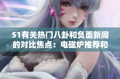 51有關(guān)熱門八卦和負(fù)面新聞的對比焦點(diǎn)：電磁爐推薦和婊子負(fù)面報(bào)道