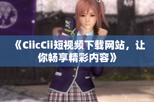 《CiicCii短視頻下載網(wǎng)站，讓你暢享精彩內(nèi)容》