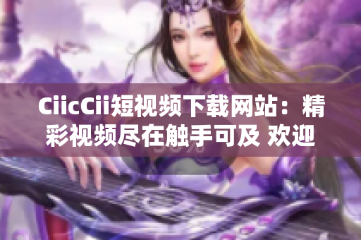 CiicCii短視頻下載網(wǎng)站：精彩視頻盡在觸手可及 歡迎暢享獨(dú)家精選內(nèi)容