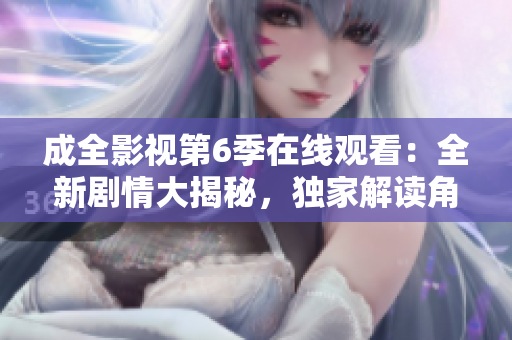 成全影視第6季在線觀看：全新劇情大揭秘，獨(dú)家解讀角色命運(yùn)變遷