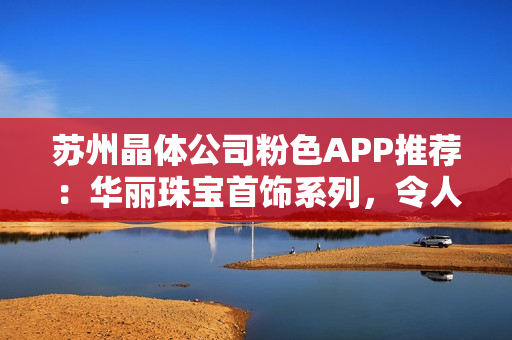蘇州晶體公司粉色APP推薦：華麗珠寶首飾系列，令人心動的驚艷之選