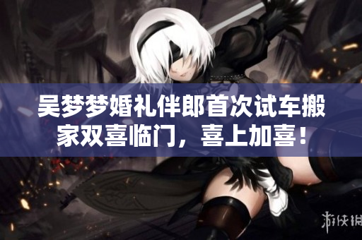 吳夢夢婚禮伴郎首次試車搬家雙喜臨門，喜上加喜！