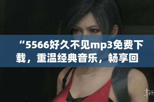 “5566好久不見mp3免費(fèi)下載，重溫經(jīng)典音樂，暢享回憶！”