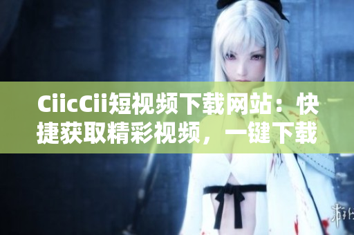 CiicCii短視頻下載網(wǎng)站：快捷獲取精彩視頻，一鍵下載輕松實(shí)現(xiàn)