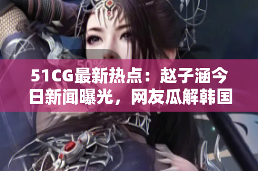 51CG最新熱點(diǎn)：趙子涵今日新聞曝光，網(wǎng)友瓜解韓國(guó)人氣偶像明星最新動(dòng)態(tài)