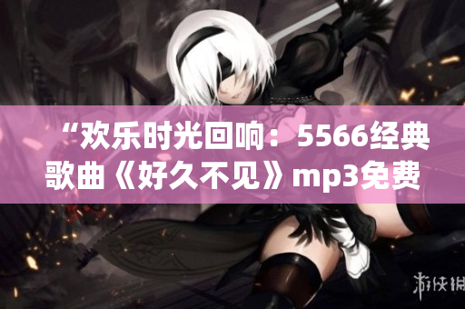 “歡樂時(shí)光回響：5566經(jīng)典歌曲《好久不見》mp3免費(fèi)下載，傳遞溫馨回憶！”