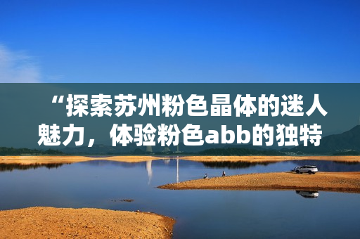 “探索蘇州粉色晶體的迷人魅力，體驗(yàn)粉色abb的獨(dú)特風(fēng)情”