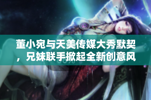 董小宛與天美傳媒大秀默契，兄妹聯(lián)手掀起全新創(chuàng)意風暴