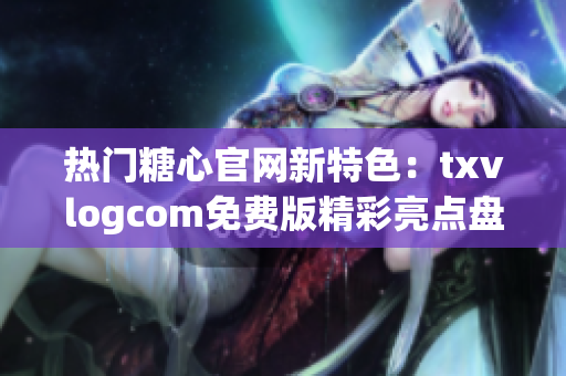 熱門糖心官網(wǎng)新特色：txvlogcom免費版精彩亮點盤點