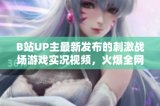 B站UP主最新發(fā)布的刺激戰(zhàn)場游戲?qū)崨r視頻，火爆全網(wǎng)！