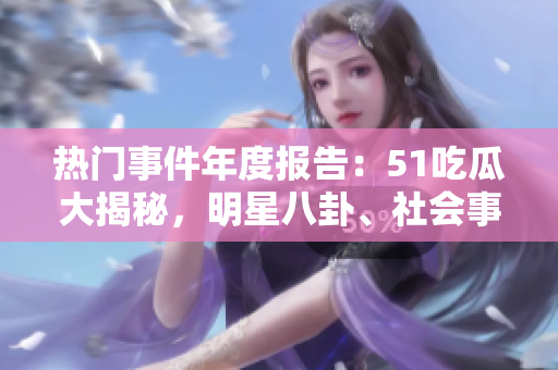 熱門事件年度報告：51吃瓜大揭秘，明星八卦、社會事件盡在其中