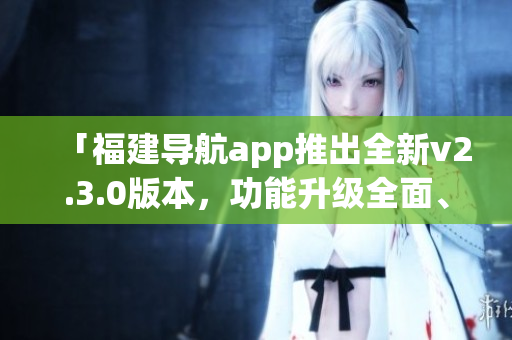 「福建導(dǎo)航app推出全新v2.3.0版本，功能升級(jí)全面、體驗(yàn)更優(yōu)」