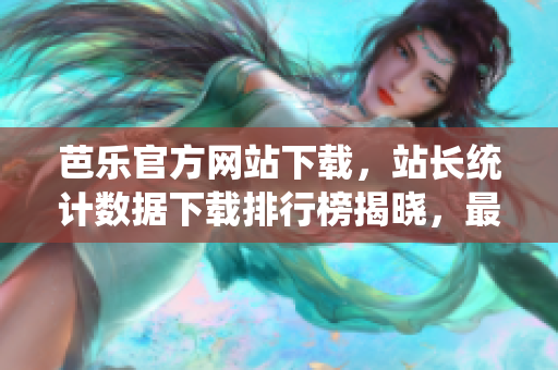 芭樂官方網(wǎng)站下載，站長統(tǒng)計(jì)數(shù)據(jù)下載排行榜揭曉，最新下載數(shù)據(jù)揭示用戶青睞何種內(nèi)容