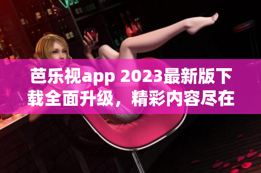 芭樂視app 2023最新版下載全面升級，精彩內(nèi)容盡在其中